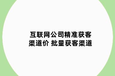 互联网公司精准获客渠道价 批量获客渠道